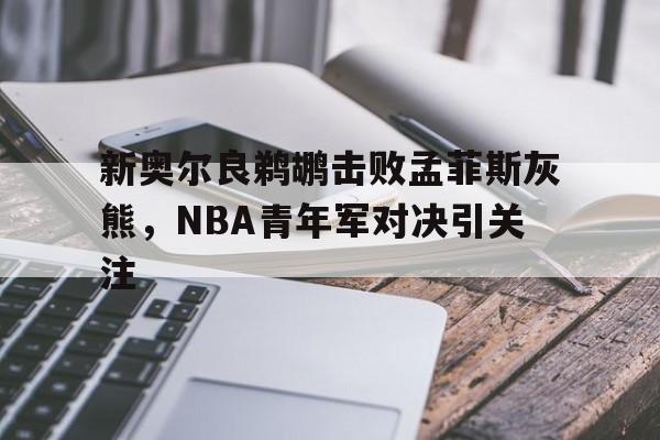 新奥尔良鹈鹕击败孟菲斯灰熊,NBA青年军对决引关注的简单介绍 新奥尔良鹈鹕击败孟菲斯灰熊,NBA青年军对决引关注的简单介绍